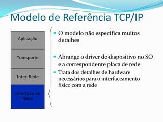 Modelo de Referência TCP/IP
                 O modelo não especifica muitos
  Aplicação      detalhes

 Transporte      Abrange o driver de dispositivo no SO
                  e a correspondente placa de rede.
                 Trata dos detalhes de hardware
 Inter-Rede
                  necessários para o interfaceamento
                  físico com a rede
 Interface de
     Rede
 