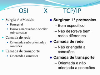 OSI                X           TCP/IP
 Surgiu 1º o Modelo                 Surgiram 1º protocolos
    Bem geral
                                      – Bem específico
    Houve a necessidade de criar
     sub-camadas                      – Não descreve bem
 Camada de rede                        redes diferentes
    Orientada e não orientada a     Camada de rede
     conexões                         – Não orientada a
 Camada de transporte                  conexões
    Orientada a conexões
                                     Camada de transporte
                                      – Orientada e não
                                        orientada a conexões
 