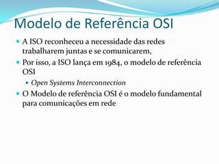 Modelo de Referência OSI
 A ISO reconheceu a necessidade das redes
  trabalharem juntas e se comunicarem,
 Por isso, a ISO lança em 1984, o modelo de referência
  OSI
   Open Systems Interconnection
 O Modelo de referência OSI é o modelo fundamental
 para comunicações em rede
 