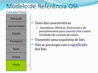 Modelo de Referência OSI
Camada Física
  Aplicação
                 Trata das características
 Apresentação
                    mecânicas, elétricas, funcionais e de
                     procedimentos para conexão física entre
   Sessão
                     entidades da camada de enlace

  Transporte
                 Transmite uma sequência de bits
                 Não se preocupa com o significado
    Rede          dos bits

    Enlace


    Física
 