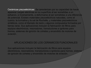 Cerámicas piezoeléctricas: Se caracterizan por su capacidad de hacer
aparecer cargas eléctricas en su superficie al ser sometidas a un
esfuerzo, e inversamente, a deformarse al ser sometidas a una diferencia
de potencial. Existen materiales piezoeléctricos naturales, como el
cuarzo, la turmalina y la sal de Rochelle, y materiales piezoeléctricos
sintéticos, como el titaniato de bario y algunos compuestos formados por
tierras raras. Sus aplicaciones incluyen la fabricación de filtros para
equipos electrónicos, resonadores, transductores e ignitores para
hornos, sistemas de ignición de cohetes y encendido de motores de
aviación.


      APLICACIONES DE LOS CERAMICOS FUNCIONALES

Sus aplicaciones incluyen la fabricación de filtros para equipos
electrónicos, resonadores, transductores e ignitores para hornos, sistema
de ignición de cohetes y encendido de motores de aviación.
 