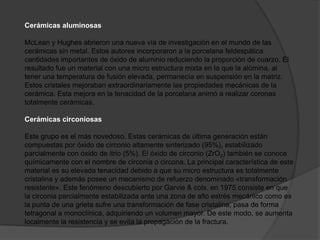 Cerámicas aluminosas

McLean y Hughes abrieron una nueva vía de investigación en el mundo de las
cerámicas sin metal. Estos autores incorporaron a la porcelana feldespática
cantidades importantes de óxido de aluminio reduciendo la proporción de cuarzo. El
resultado fue un material con una micro estructura mixta en la que la alúmina, al
tener una temperatura de fusión elevada, permanecía en suspensión en la matriz.
Estos cristales mejoraban extraordinariamente las propiedades mecánicas de la
cerámica. Esta mejora en la tenacidad de la porcelana animó a realizar coronas
totalmente cerámicas.

Cerámicas circoniosas

Este grupo es el más novedoso. Estas cerámicas de última generación están
compuestas por óxido de circonio altamente sinterizado (95%), estabilizado
parcialmente con óxido de itrio (5%). El óxido de circonio (ZrO2) también se conoce
químicamente con el nombre de circonia o circona. La principal característica de este
material es su elevada tenacidad debido a que su micro estructura es totalmente
cristalina y además posee un mecanismo de refuerzo denominado «transformación
resistente». Este fenómeno descubierto por Garvie & cols. en 1975 consiste en que
la circonia parcialmente estabilizada ante una zona de alto estrés mecánico como es
la punta de una grieta sufre una transformación de fase cristalina, pasa de forma
tetragonal a monoclínica, adquiriendo un volumen mayor. De este modo, se aumenta
localmente la resistencia y se evita la propagación de la fractura.
 