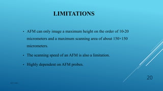 LIMITATIONS
• AFM can only image a maximum height on the order of 10-20
micrometers and a maximum scanning area of about 150×150
micrometers.
• The scanning speed of an AFM is also a limitation.
• Highly dependent on AFM probes.
NITC MED
20
 