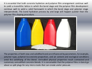 It is essential that both concrete hydration and polymer film arrangement continue well
to yield a monolithic lattice in which the bond stage and the polymer film development
continue well to yield a solid framework in which the bond stage and polymer stage
interpenetrate. The bond hydration process by and large will happen quicker than the
polymer film shaping procedure.
The properties of both new and solidified bond are influenced by parameters, for example,
polymer type, polymer-to-concrete proportion, and air content and ecological conditions
amid the solidifying of the blend. Unrivalled physical properties result contrasted and
customary unmodified concrete blends. It is conceivable that the polymer films in bond go
about as split plugs for any micro cracks that can create under pressure.
 