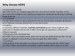 Why Choose HDPE
• Environmental Friendly
NEU HDPE Sheets are ecological agreeable item since they are totally recyclable. At the
point when the ecological issue is getting more genuine, everybody has the duty in battling
Global Warming.
• UV Stabilized
The NEU HDPE Sheets are being delivered for the use of both indoor and open air they are
all UV Stabilized ensuring colourfast for no less than 8 years.
• Durability
In contrast to different materials, Lead free ammunition doesn’t decay, fragment, chip,
swell, and it is likewise termite safe. It offers any longer life expectancy contrast with
different materials.
• Maintenance free and Hassle free
NEU HDPE sheets are shaded sheets where you can pick any shading that you like. You will
require no depiction on the off chance that you apply NEU HDPE sheets.
• Cost Saving
Thinking about of the favourable circumstances offered, working with NEU HDPE sheets
can help in labour and material cost sparing. It spares upkeep costs in long run as well.
 
