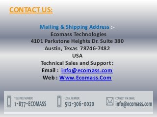 CONTACT US:
Mailing & Shipping Address :-
Ecomass Technologies
4101 Parkstone Heights Dr. Suite 380
Austin, Texas 78746-7482
USA
Technical Sales and Support :
Email : info@ecomass.com
Web : Www.Ecomass.Com
 