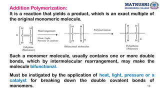 Addition Polymerization:
It is a reaction that yields a product, which is an exact multiple of
the original monomeric molecule.
Such a monomer molecule, usually contains one or more double
bonds, which by intermolecular rearrangement, may make the
molecule bifunctional.
Must be instigated by the application of heat, light, pressure or a
catalyst for breaking down the double covalent bonds of
monomers.
C C
H
H
H
H
n
C C
H
H
H
H
n
Ethylene
(Monomer)
Polyethene
(Polymer)
Polymerization
n
Bifunctinal molecules
C C
H
H
H
H
Rearrangement
(Heat, Light,
Pressure or catalyst)
MATRUSRI
ENGINEERING COLLEGE
18
 