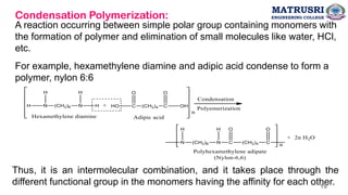 Condensation Polymerization:
A reaction occurring between simple polar group containing monomers with
the formation of polymer and elimination of small molecules like water, HCl,
etc.
For example, hexamethylene diamine and adipic acid condense to form a
polymer, nylon 6:6
Thus, it is an intermolecular combination, and it takes place through the
different functional group in the monomers having the affinity for each other.
MATRUSRI
ENGINEERING COLLEGE
19
 