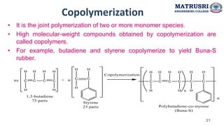 Copolymerization
• It is the joint polymerization of two or more monomer species.
• High molecular-weight compounds obtained by copolymerization are
called copolymers.
• For example, butadiene and styrene copolymerize to yield Buna-S
rubber.
MATRUSRI
ENGINEERING COLLEGE
21
 