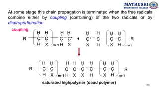 At some stage this chain propagation is terminated when the free radicals
combine either by coupling (combining) of the two radicals or by
disproportionation
R C
H
H
C
X
H
m-1
C*
C
H
H X
H
R
C
H
H
C
X
H
m-1
C*
X
H
C
H
H
+
R C
H
H
C
X
H
m-1
C
C
H
H X
H
R
C
H
H
C
X
H
m-1
C
H
H
C
X
H
saturated highpolymer (dead polymer)
coupling
MATRUSRI
ENGINEERING COLLEGE
25
 