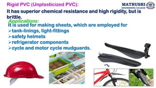 Rigid PVC (Unplasticized PVC):
It has superior chemical resistance and high rigidity, but is
brittle.
Applications:
It is used for making sheets, which are employed for
➢tank-linings, light-fittings
➢safety helmets
➢refrigerator components
➢cycle and motor cycle mudguards.
28
MATRUSRI
ENGINEERING COLLEGE
 
