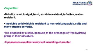 Properties:
•Bakelite is set to rigid, hard, scratch-resistant, infusible, water-
resistant.
• Insoluble solid which is resistant to non-oxidizing acids, salts and
many organic solvents.
•It is attacked by alkalis, because of the presence of free hydroxyl
group in their structure.
•It possesses excellent electrical insulating character.
38
MATRUSRI
ENGINEERING COLLEGE
 