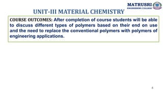 UNIT-III MATERIAL CHEMISTRY
4
COURSE OUTCOMES: After completion of course students will be able
to discuss different types of polymers based on their end on use
and the need to replace the conventional polymers with polymers of
engineering applications.
MATRUSRI
ENGINEERING COLLEGE
 