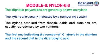 MODULE-6: NYLON-6,6
The aliphatic polyamides are generally known as nylons
The nylons are usually indicated by a numbering system
The nylons obtained from dibasic acids and diamines are
usually represented by two numbers
The first one indicating the number of ‘C’ atoms in the diamine
and the second that in the dicarboxylic acid
43
MATRUSRI
ENGINEERING COLLEGE
 