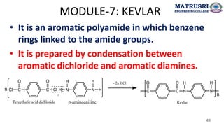 MODULE-7: KEVLAR
• It is an aromatic polyamide in which benzene
rings linked to the amide groups.
• It is prepared by condensation between
aromatic dichloride and aromatic diamines.
49
MATRUSRI
ENGINEERING COLLEGE
 