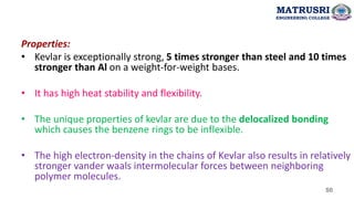 50
Properties:
• Kevlar is exceptionally strong, 5 times stronger than steel and 10 times
stronger than Al on a weight-for-weight bases.
• It has high heat stability and flexibility.
• The unique properties of kevlar are due to the delocalized bonding
which causes the benzene rings to be inflexible.
• The high electron-density in the chains of Kevlar also results in relatively
stronger vander waals intermolecular forces between neighboring
polymer molecules.
MATRUSRI
ENGINEERING COLLEGE
 