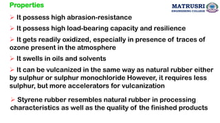 Properties
➢ It possess high abrasion-resistance
➢ It possess high load-bearing capacity and resilience
➢ It gets readily oxidized, especially in presence of traces of
ozone present in the atmosphere
➢ It swells in oils and solvents
➢ It can be vulcanized in the same way as natural rubber either
by sulphur or sulphur monochloride However, it requires less
sulphur, but more accelerators for vulcanization
➢ Styrene rubber resembles natural rubber in processing
characteristics as well as the quality of the finished products
56
MATRUSRI
ENGINEERING COLLEGE
 