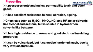 Properties
➢It possesses outstanding low permeability to air and other
gases.
➢It has excellent resistance to heat, abrasion, ageing.
➢Chemicals such as H2SO4, HNO3, HCl and HF, polar solvents
like alcohol and acetone, but is soluble in hydrocarbon
solvents like benzene.
➢It has high resistance to ozone and good electrical insulating
properties.
➢It can be vulcanized, but it cannot be hardened much, due to
very low unsaturation. 60
MATRUSRI
ENGINEERING COLLEGE
 