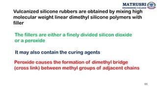 Vulcanized silicone rubbers are obtained by mixing high
molecular weight linear dimethyl silicone polymers with
filler
The fillers are either a finely divided silicon dioxide
or a peroxide
It may also contain the curing agents
Peroxide causes the formation of dimethyl bridge
(cross link) between methyl groups of adjacent chains
65
MATRUSRI
ENGINEERING COLLEGE
 