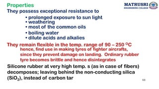 Properties
They possess exceptional resistance to
• prolonged exposure to sun light
• weathering
• most of the common oils
• boiling water
• dilute acids and alkalies
They remain flexible in the temp. range of 90 – 250 OC
hence, find use in making tyres of fighter aircrafts,
since they prevent damage on landing. Ordinary rubber
tyre becomes brittle and hence disintegrates
Silicone rubber at very high temp. s (as in case of fibers)
decomposes; leaving behind the non-conducting silica
(SiO2), instead of carbon tar 68
MATRUSRI
ENGINEERING COLLEGE
 