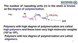 The number of repeating units (n) in the chain is known
as the degree of polymerization.
Polymers with high degree of polymerization are called
high polymers and these have very high molecular weights
(104 to 106).
Polymers with low degree of polymerization are called
oligomers.
e.g.,
D.P.
MATRUSRI
ENGINEERING COLLEGE
7
 
