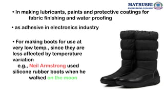 • In making lubricants, paints and protective coatings for
fabric finishing and water proofing
• as adhesive in electronics industry
• For making boots for use at
very low temp., since they are
less affected by temperature
variation
e.g., Neil Armstrong used
silicone rubber boots when he
walked on the moon
72
MATRUSRI
ENGINEERING COLLEGE
 