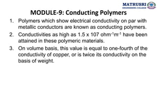 MODULE-9: Conducting Polymers
1. Polymers which show electrical conductivity on par with
metallic conductors are known as conducting polymers.
2. Conductivities as high as 1.5 x 107 ohm-1m-1 have been
attained in these polymeric materials.
3. On volume basis, this value is equal to one-fourth of the
conductivity of copper, or is twice its conductivity on the
basis of weight.
MATRUSRI
ENGINEERING COLLEGE
 