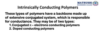 Intrinsically Conducting Polymers
These types of polymers have a backbone made up
of extensive conjugated system, which is responsible
for conductance. They may be of two types:
1.Conjugated π – electrons conducting polymers
2. Doped conducting polymers
MATRUSRI
ENGINEERING COLLEGE
 