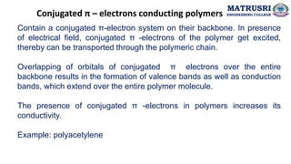 Conjugated π – electrons conducting polymers
Contain a conjugated π-electron system on their backbone. In presence
of electrical field, conjugated π -electrons of the polymer get excited,
thereby can be transported through the polymeric chain.
Overlapping of orbitals of conjugated π electrons over the entire
backbone results in the formation of valence bands as well as conduction
bands, which extend over the entire polymer molecule.
The presence of conjugated π -electrons in polymers increases its
conductivity.
Example: polyacetylene
MATRUSRI
ENGINEERING COLLEGE
 