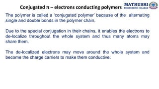 Conjugated π – electrons conducting polymers
The polymer is called a ‘conjugated polymer’ because of the alternating
single and double bonds in the polymer chain.
Due to the special conjugation in their chains, it enables the electrons to
de-localize throughout the whole system and thus many atoms may
share them.
The de-localized electrons may move around the whole system and
become the charge carriers to make them conductive.
MATRUSRI
ENGINEERING COLLEGE
 