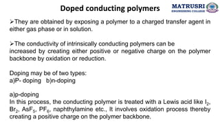 Doped conducting polymers
➢They are obtained by exposing a polymer to a charged transfer agent in
either gas phase or in solution.
➢The conductivity of intrinsically conducting polymers can be
increased by creating either positive or negative charge on the polymer
backbone by oxidation or reduction.
Doping may be of two types:
a)P- doping b)n-doping
a)p-doping
In this process, the conducting polymer is treated with a Lewis acid like I2,
Br2, AsF5, PF6, naphthylamine etc., It involves oxidation process thereby
creating a positive charge on the polymer backbone.
MATRUSRI
ENGINEERING COLLEGE
 