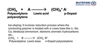 (CH)x + A ---------→ (CH)X
+ A-
Polyacetylene Lewis acid p-Doped
polyacetylene
b)n-doping: It involves reduction process where the
conducting polymer is treated with a Lewis base like Li, Na,
Ca, tetrabutyl ammonium, dianionic aromatic hydrocarbons
etc.,
(CH)x + B ---------→ (CH)x
- B+
Polyacetylene Lewis base n-Doped polyacetylene
MATRUSRI
ENGINEERING COLLEGE
 