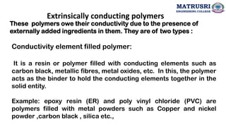 Extrinsically conducting polymers
These polymers owe their conductivity due to the presence of
externally added ingredients in them. They are of two types :
Conductivity element filled polymer:
It is a resin or polymer filled with conducting elements such as
carbon black, metallic fibres, metal oxides, etc. In this, the polymer
acts as the binder to hold the conducting elements together in the
solid entity.
Example: epoxy resin (ER) and poly vinyl chloride (PVC) are
polymers filled with metal powders such as Copper and nickel
powder ,carbon black , silica etc.,
MATRUSRI
ENGINEERING COLLEGE
 