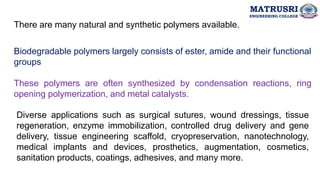 There are many natural and synthetic polymers available.
Biodegradable polymers largely consists of ester, amide and their functional
groups
These polymers are often synthesized by condensation reactions, ring
opening polymerization, and metal catalysts.
Diverse applications such as surgical sutures, wound dressings, tissue
regeneration, enzyme immobilization, controlled drug delivery and gene
delivery, tissue engineering scaffold, cryopreservation, nanotechnology,
medical implants and devices, prosthetics, augmentation, cosmetics,
sanitation products, coatings, adhesives, and many more.
MATRUSRI
ENGINEERING COLLEGE
 
