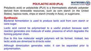 Poly(lactic acid) or polylactide (PLA) is a thermoplastic aliphatic polyester
derived from renewable resources, such as corn starch (in the United
States), tapioca roots, chips or starch (mostly in Asia), or sugarcane.
POLYLACTIC ACID (PLA)
Synthesis:
Bacterial fermentation is used to produce lactic acid from corn starch or
cane sugar.
Lactic acid cannot be polymerised to a useful product because each
reaction generates one molecule of water, presence of which degrades the
forming polymer chain.
Due to this low molecular weight polymers will be formed. Instead, two
lactic acids are dimerized to di-lactic ester.
Although dimerization generates water, it can be separated prior to
polymerisation.
MATRUSRI
ENGINEERING COLLEGE
 