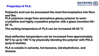 PLA is soluble in solvents, hot benzene, tetrahydrofuran, and
dioxane.
Polylactic acid can be processed like most thermoplastics into fibre
and film.
PLA polymers range from amorphous glassy polymer to semi-
crystalline and highly crystalline polymer with a glass transition 60–
65 °C.
The melting temperature of PLA can be increased 40-50 °C
Heat deflection temperature can be increased from approximately
60°C to up to 190 °C by physically blending the polymer with PDLA
(poly-D-lactide).
Properties of PLA:
MATRUSRI
ENGINEERING COLLEGE
 