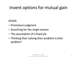 Invent options for mutual gain

AVOID
– Premature judgment
– Searching for the single answer
– The assumption of a fixed pie
– Thinking that ‘solving their problem is their
  problem’



                      Guadalupe de la Mata
                                                     17
                 www.innovationforsocialchange.org
 