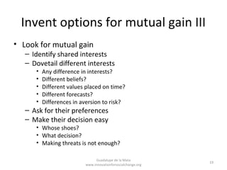 Invent options for mutual gain III
• Look for mutual gain
   – Identify shared interests
   – Dovetail different interests
      •   Any difference in interests?
      •   Different beliefs?
      •   Different values placed on time?
      •   Different forecasts?
      •   Differences in aversion to risk?
   – Ask for their preferences
   – Make their decision easy
      • Whose shoes?
      • What decision?
      • Making threats is not enough?

                               Guadalupe de la Mata
                                                              19
                          www.innovationforsocialchange.org
 