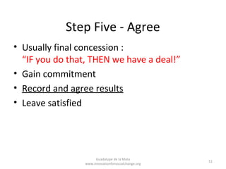 Step Five - Agree
• Usually final concession :
  “IF you do that, THEN we have a deal!”
• Gain commitment
• Record and agree results
• Leave satisfied




                      Guadalupe de la Mata
                                                     51
                 www.innovationforsocialchange.org
 