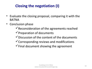Closing the negotiation (I)

• Evaluate the closing proposal, comparing it with the
  BATNA
• Conclusion phase
      Reconsideration of the agreements reached
      Preparation of documents
      Discussion of the content of the documents
      Corresponding reviews and modifications
      Final document showing the agreement




                         Guadalupe de la Mata
                                                         63
                    www.innovationforsocialchange.org
 