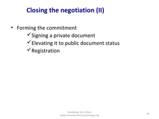 Closing the negotiation (II)

• Forming the commitment
     Signing a private document
     Elevating it to public document status
     Registration




                        Guadalupe de la Mata
                                                       64
                   www.innovationforsocialchange.org
 