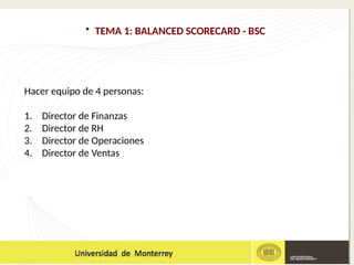 • TEMA 1: BALANCED SCORECARD - BSC
Hacer equipo de 4 personas:
1. Director de Finanzas
2. Director de RH
3. Director de Operaciones
4. Director de Ventas
 