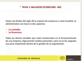 • TEMA 1: BALANCED SCORECARD - BSC
Hasta casi finales del siglo 20 la mayoría de empresas a nivel mundial, se
administraban con base en dos aspectos:
- Lo contable.
- Lo financiero.
Todas las demás variables que están involucradas en el funcionamiento
de una empresa, lógicamente estaban presentes, pero no se les asignaba
una peso importante dentro de la gestión de la organización.
 