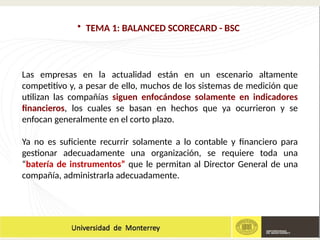 • TEMA 1: BALANCED SCORECARD - BSC
Las empresas en la actualidad están en un escenario altamente
competitivo y, a pesar de ello, muchos de los sistemas de medición que
utilizan las compañías siguen enfocándose solamente en indicadores
financieros, los cuales se basan en hechos que ya ocurrieron y se
enfocan generalmente en el corto plazo.
Ya no es suficiente recurrir solamente a lo contable y financiero para
gestionar adecuadamente una organización, se requiere toda una
“batería de instrumentos” que le permitan al Director General de una
compañía, administrarla adecuadamente.
 