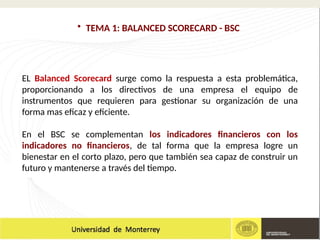 • TEMA 1: BALANCED SCORECARD - BSC
EL Balanced Scorecard surge como la respuesta a esta problemática,
proporcionando a los directivos de una empresa el equipo de
instrumentos que requieren para gestionar su organización de una
forma mas eficaz y eficiente.
En el BSC se complementan los indicadores financieros con los
indicadores no financieros, de tal forma que la empresa logre un
bienestar en el corto plazo, pero que también sea capaz de construir un
futuro y mantenerse a través del tiempo.
 