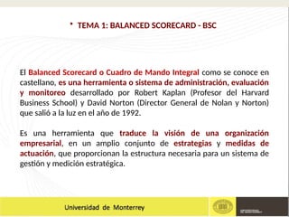 • TEMA 1: BALANCED SCORECARD - BSC
El Balanced Scorecard o Cuadro de Mando Integral como se conoce en
castellano, es una herramienta o sistema de administración, evaluación
y monitoreo desarrollado por Robert Kaplan (Profesor del Harvard
Business School) y David Norton (Director General de Nolan y Norton)
que salió a la luz en el año de 1992.
Es una herramienta que traduce la visión de una organización
empresarial, en un amplio conjunto de estrategias y medidas de
actuación, que proporcionan la estructura necesaria para un sistema de
gestión y medición estratégica.
 