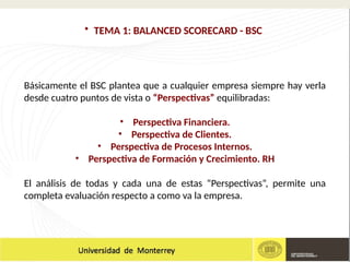 • TEMA 1: BALANCED SCORECARD - BSC
Básicamente el BSC plantea que a cualquier empresa siempre hay verla
desde cuatro puntos de vista o “Perspectivas” equilibradas:
• Perspectiva Financiera.
• Perspectiva de Clientes.
• Perspectiva de Procesos Internos.
• Perspectiva de Formación y Crecimiento. RH
El análisis de todas y cada una de estas “Perspectivas”, permite una
completa evaluación respecto a como va la empresa.
 