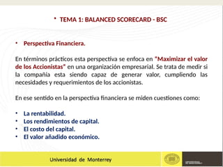 • TEMA 1: BALANCED SCORECARD - BSC
• Perspectiva Financiera.
En términos prácticos esta perspectiva se enfoca en “Maximizar el valor
de los Accionistas” en una organización empresarial. Se trata de medir si
la compañía esta siendo capaz de generar valor, cumpliendo las
necesidades y requerimientos de los accionistas.
En ese sentido en la perspectiva financiera se miden cuestiones como:
• La rentabilidad.
• Los rendimientos de capital.
• El costo del capital.
• El valor añadido económico.
 