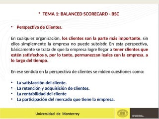 • TEMA 1: BALANCED SCORECARD - BSC
• Perspectiva de Clientes.
En cualquier organización, los clientes son la parte más importante, sin
ellos simplemente la empresa no puede subsistir. En esta perspectiva,
básicamente se trata de que la empresa logre llegar a tener clientes que
estén satisfechos y, por lo tanto, permanezcan leales con la empresa, a
lo largo del tiempo.
En ese sentido en la perspectiva de clientes se miden cuestiones como:
• La satisfacción del cliente.
• La retención y adquisición de clientes.
• La rentabilidad del cliente
• La participación del mercado que tiene la empresa.
 