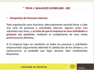 • TEMA 1: BALANCED SCORECARD - BSC
• Perspectiva de Procesos Internos.
Toda organización para funcionar adecuadamente necesita llevar a cabo
una serie de procesos o actividades internas, algunos serán más
relevantes que otros, y se trata de que la empresa en esas actividades o
procesos sea excelente, mediante el cumplimiento de unas metas
perfectamente definidas.
Si la empresa logra ser excelente en todos los procesos y actividades
empresariales seguramente obtendrá la satisfacción de los clientes y, en
consecuencia, es probable que logre alcanzar altos rendimientos
financieros.
 